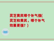 灵芝黄芪哪个补气强(灵芝和黄芪，哪个补气效果更强？)