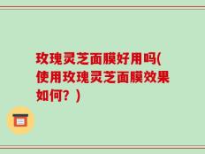 玫瑰灵芝面膜好用吗(使用玫瑰灵芝面膜效果如何？)