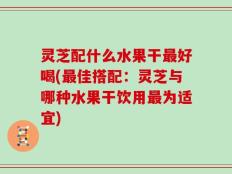 灵芝配什么水果干最好喝(最佳搭配：灵芝与哪种水果干饮用最为适宜)