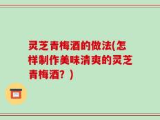 灵芝青梅酒的做法(怎样制作美味清爽的灵芝青梅酒？)