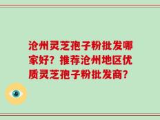 沧州灵芝孢子粉批发哪家好？推荐沧州地区优质灵芝孢子粉批发商？