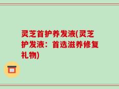 灵芝首护养发液(灵芝护发液：首选滋养修复礼物)