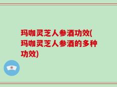 玛咖灵芝人参酒功效(玛咖灵芝人参酒的多种功效)