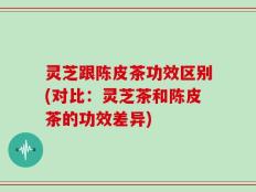 灵芝跟陈皮茶功效区别(对比：灵芝茶和陈皮茶的功效差异)