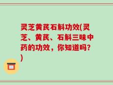 灵芝黄芪石斛功效(灵芝、黄芪、石斛三味中药的功效，你知道吗？)