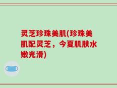 灵芝珍珠美肌(珍珠美肌配灵芝，今夏肌肤水嫩光滑)