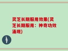 灵芝长期服用效果(灵芝长期服用：神奇功效涌现)