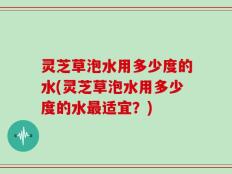 灵芝草泡水用多少度的水(灵芝草泡水用多少度的水最适宜？)