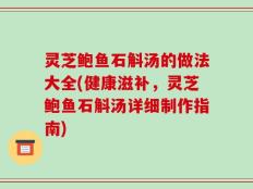 灵芝鲍鱼石斛汤的做法大全(健康滋补，灵芝鲍鱼石斛汤详细制作指南)