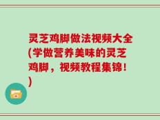 灵芝鸡脚做法视频大全(学做营养美味的灵芝鸡脚，视频教程集锦！)