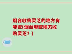 烟台收购灵芝的地方有哪些(烟台哪些地方收购灵芝？)