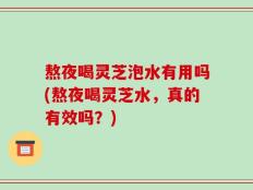 熬夜喝灵芝泡水有用吗(熬夜喝灵芝水，真的有效吗？)