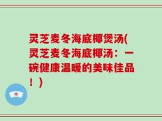 灵芝麦冬海底椰煲汤(灵芝麦冬海底椰汤：一碗健康温暖的美味佳品！)