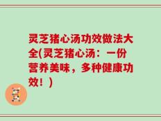 灵芝猪心汤功效做法大全(灵芝猪心汤：一份营养美味，多种健康功效！)