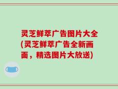 灵芝鲜萃广告图片大全(灵芝鲜萃广告全新画面，精选图片大放送)
