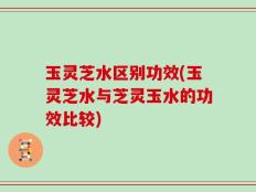 玉灵芝水区别功效(玉灵芝水与芝灵玉水的功效比较)