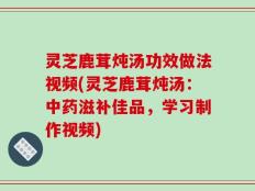 灵芝鹿茸炖汤功效做法视频(灵芝鹿茸炖汤：中药滋补佳品，学习制作视频)