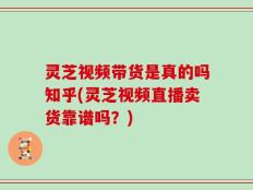灵芝视频带货是真的吗知乎(灵芝视频直播卖货靠谱吗？)