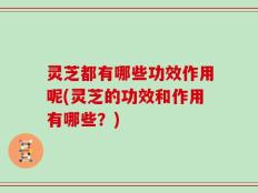 灵芝都有哪些功效作用呢(灵芝的功效和作用有哪些？)