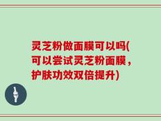 灵芝粉做面膜可以吗(可以尝试灵芝粉面膜，护肤功效双倍提升)