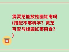 煲灵芝能放桂圆红枣吗(搭配不够科学？灵芝可否与桂圆红枣同食？)