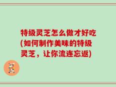 特级灵芝怎么做才好吃(如何制作美味的特级灵芝，让你流连忘返)
