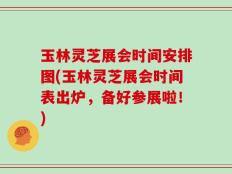玉林灵芝展会时间安排图(玉林灵芝展会时间表出炉，备好参展啦！)