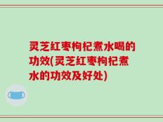 灵芝红枣枸杞煮水喝的功效(灵芝红枣枸杞煮水的功效及好处)