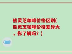 熊灵芝咖啡价格区别(熊灵芝咖啡价格差异大，你了解吗？)