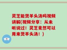 灵芝能煲羊头汤吗视频讲解(视频分享：从未听说过！灵芝竟然可以用来煲羊头汤！)