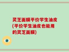 灵芝面膜平价学生油皮(平价学生油皮也能用的灵芝面膜)