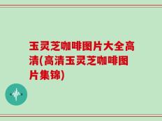 玉灵芝咖啡图片大全高清(高清玉灵芝咖啡图片集锦)