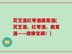灵芝酒红枣酒鹿茸酒(灵芝酒、红枣酒、鹿茸酒——健康宝藏！)