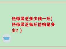 热带灵芝多少钱一斤(热带灵芝每斤价格是多少？)