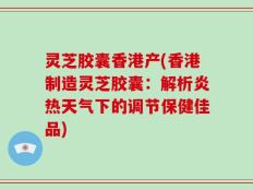灵芝胶囊香港产(香港制造灵芝胶囊：解析炎热天气下的调节保健佳品)