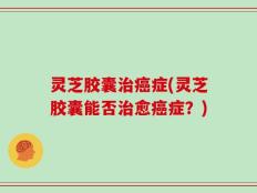 灵芝胶囊治癌症(灵芝胶囊能否治愈癌症？)