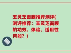 玉灵芝面膜推荐测评(测评推荐：玉灵芝面膜的功效、体验、适用性何如？)