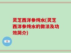 灵芝西洋参炖水(灵芝西洋参炖水的做法及功效简介)