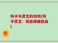 玛卡与灵芝的功效(玛卡灵芝：双倍保健佳品)