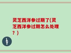 灵芝西洋参过期了(灵芝西洋参过期怎么处理？)