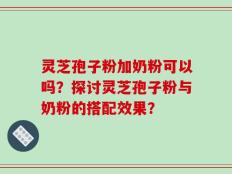 灵芝孢子粉加奶粉可以吗？探讨灵芝孢子粉与奶粉的搭配效果？