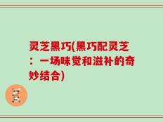 灵芝黑巧(黑巧配灵芝：一场味觉和滋补的奇妙结合)
