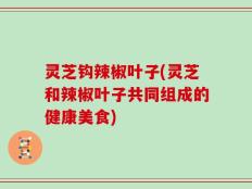 灵芝钩辣椒叶子(灵芝和辣椒叶子共同组成的健康美食)
