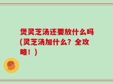 煲灵芝汤还要放什么吗(灵芝汤加什么？全攻略！)