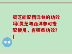 灵芝能配西洋参的功效吗(灵芝与西洋参可搭配使用，有哪些功效？)