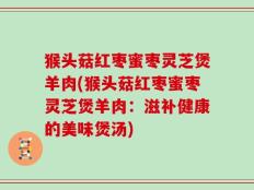 猴头菇红枣蜜枣灵芝煲羊肉(猴头菇红枣蜜枣灵芝煲羊肉：滋补健康的美味煲汤)