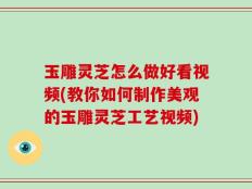 玉雕灵芝怎么做好看视频(教你如何制作美观的玉雕灵芝工艺视频)