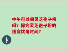 中午可以喝灵芝孢子粉吗？探究灵芝孢子粉的适宜饮用时间？