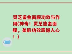 灵芝鎏金面膜功效与作用(神奇！灵芝鎏金面膜，美肌功效震撼人心！)
