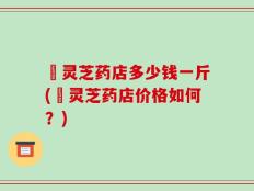 焄灵芝药店多少钱一斤(焄灵芝药店价格如何？)